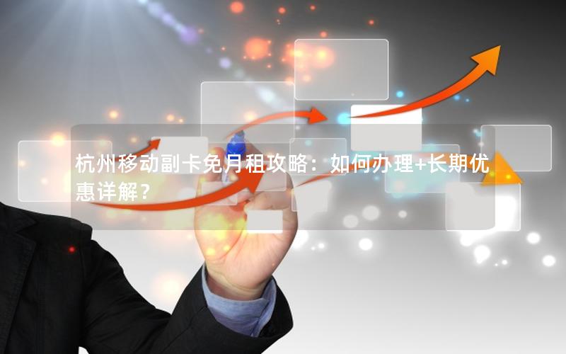 杭州移动副卡免月租攻略：如何办理+长期优惠详解？