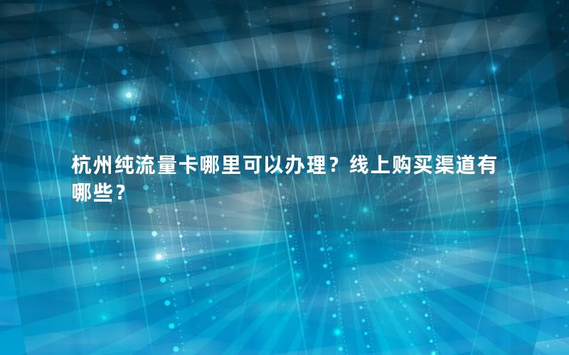 杭州纯流量卡哪里可以办理？线上购买渠道有哪些？