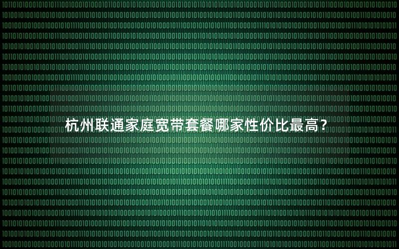 杭州联通家庭宽带套餐哪家性价比最高？