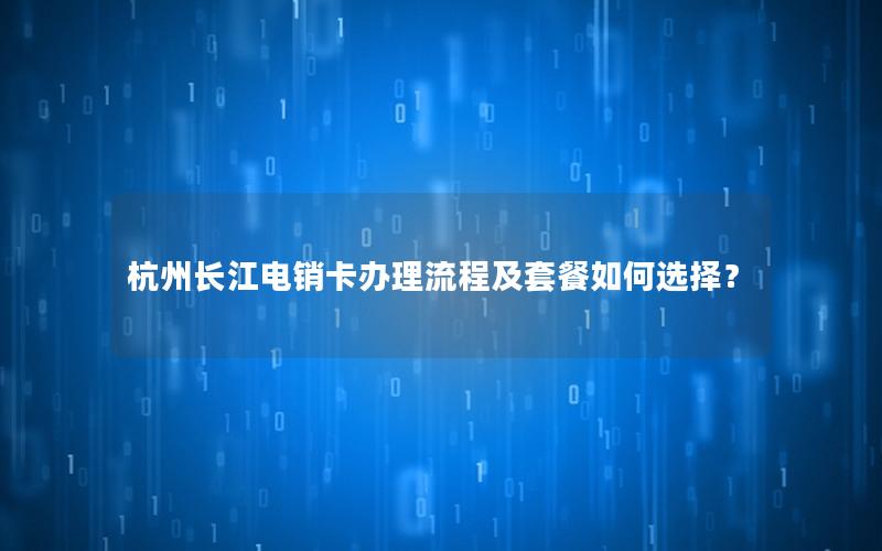 杭州长江电销卡办理流程及套餐如何选择？