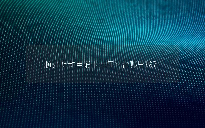 杭州防封电销卡出售平台哪里找？