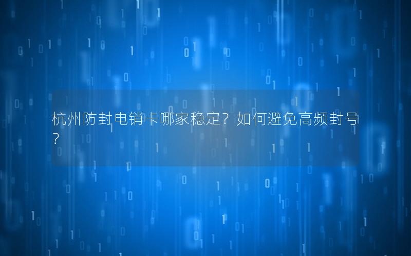 杭州防封电销卡哪家稳定？如何避免高频封号？