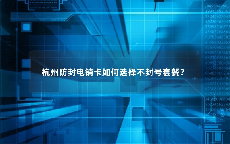 杭州防封电销卡如何选择不封号套餐？