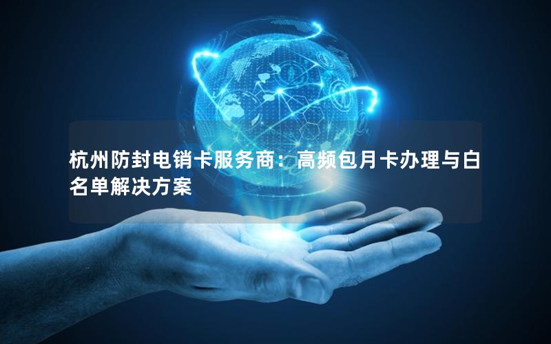 杭州防封电销卡服务商：高频包月卡办理与白名单解决方案