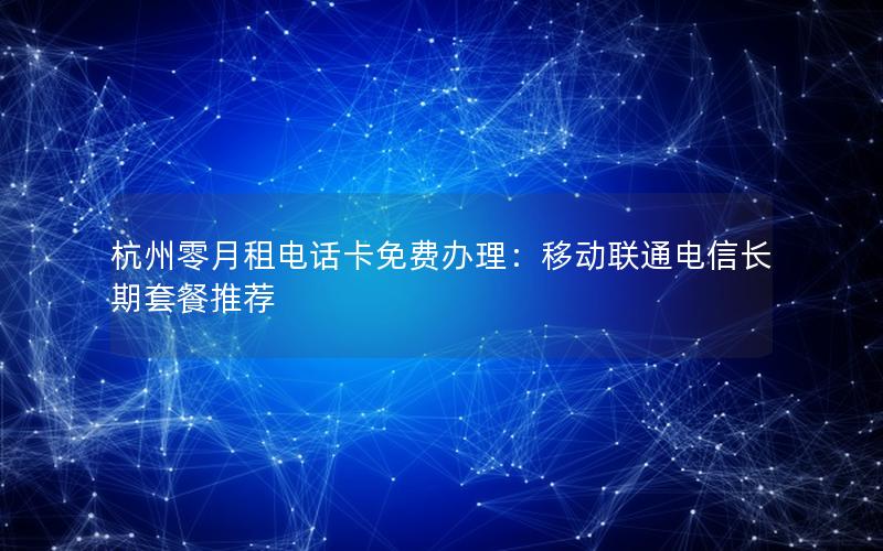 杭州零月租电话卡免费办理：移动联通电信长期套餐推荐