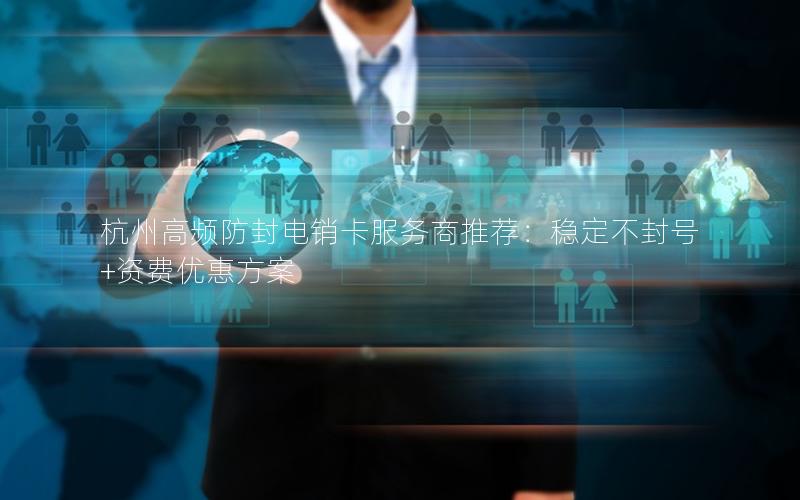杭州高频防封电销卡服务商推荐：稳定不封号+资费优惠方案