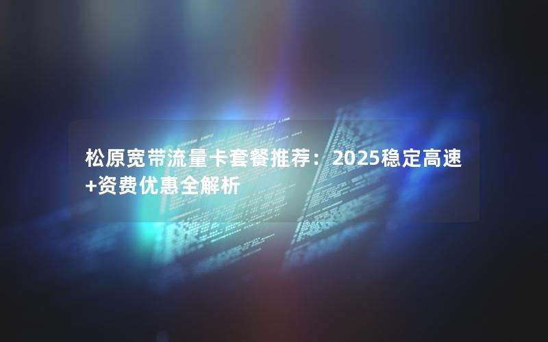 松原宽带流量卡套餐推荐：2025稳定高速+资费优惠全解析