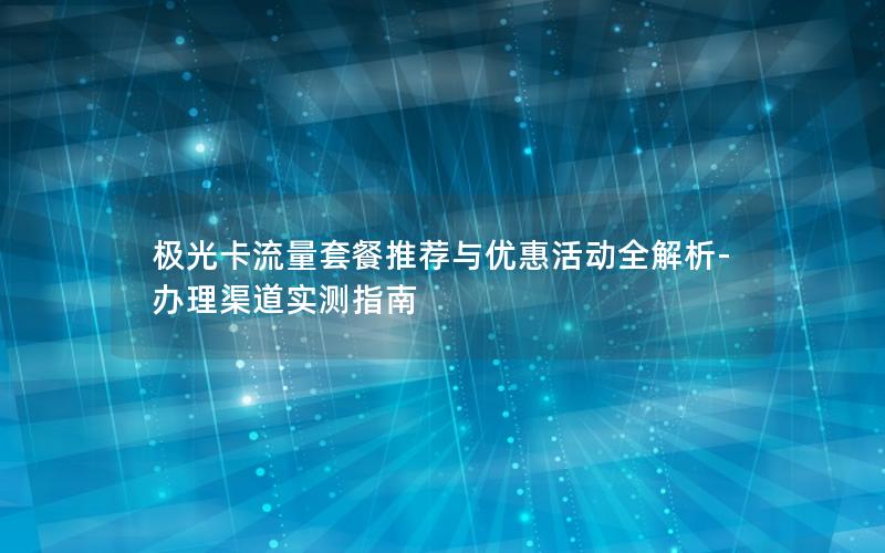 极光卡流量套餐推荐与优惠活动全解析-办理渠道实测指南