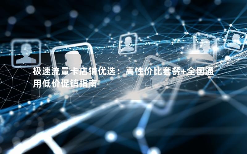 极速流量卡店铺优选：高性价比套餐+全国通用低价促销指南