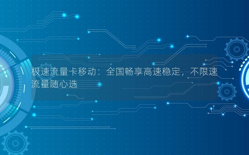 极速流量卡移动：全国畅享高速稳定，不限速流量随心选