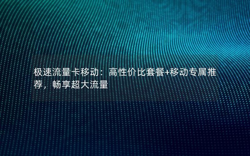 极速流量卡移动：高性价比套餐+移动专属推荐，畅享超大流量