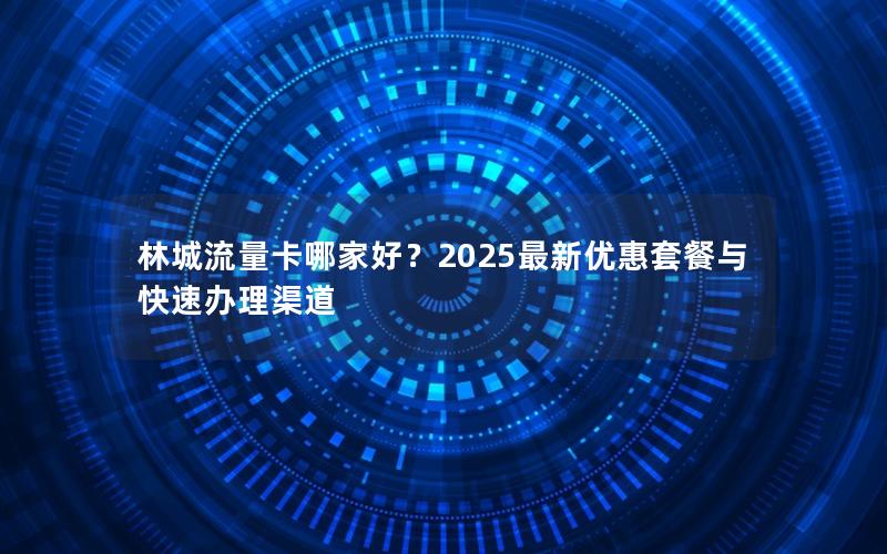 林城流量卡哪家好？2025最新优惠套餐与快速办理渠道