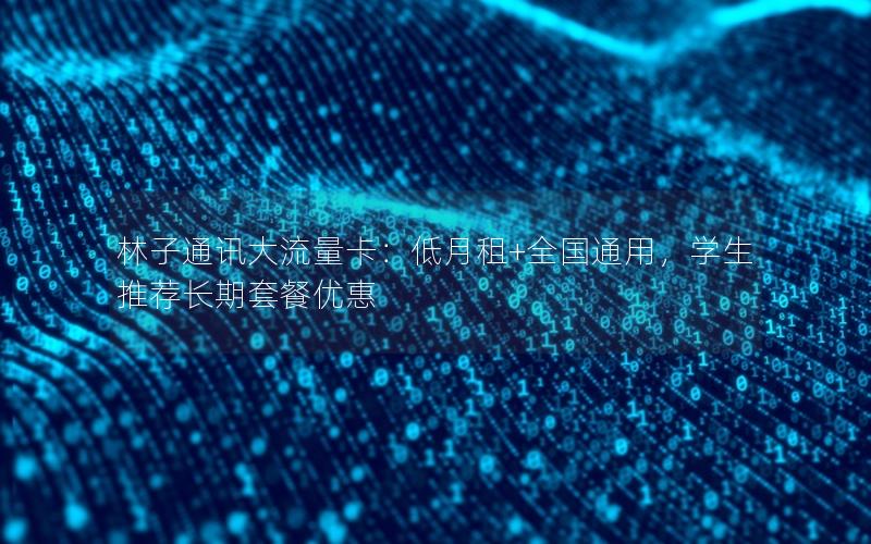 林子通讯大流量卡：低月租+全国通用，学生推荐长期套餐优惠