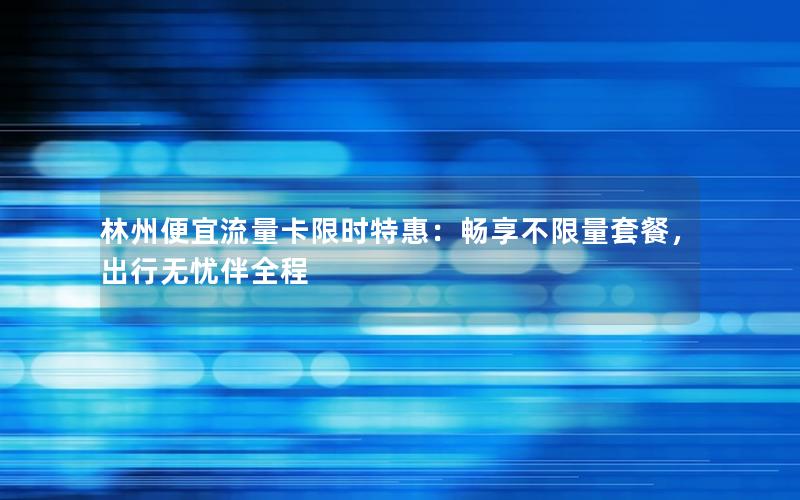 林州便宜流量卡限时特惠：畅享不限量套餐，出行无忧伴全程