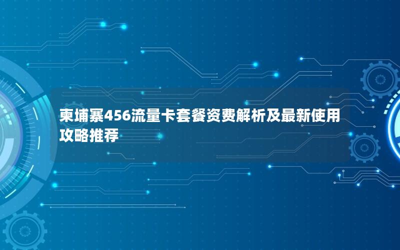 柬埔寨456流量卡套餐资费解析及最新使用攻略推荐
