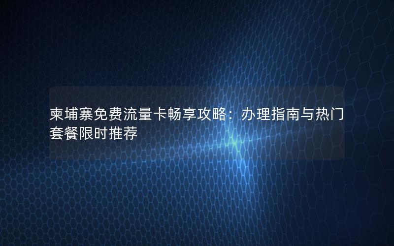 柬埔寨免费流量卡畅享攻略：办理指南与热门套餐限时推荐