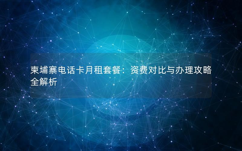 柬埔寨电话卡月租套餐：资费对比与办理攻略全解析
