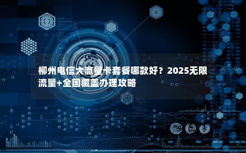 柳州电信大流量卡套餐哪款好？2025无限流量+全国覆盖办理攻略