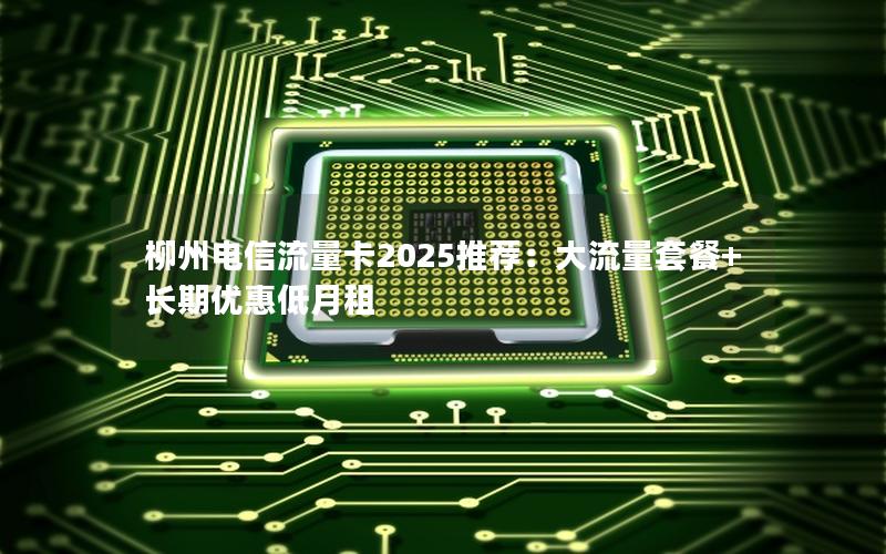 柳州电信流量卡2025推荐：大流量套餐+长期优惠低月租