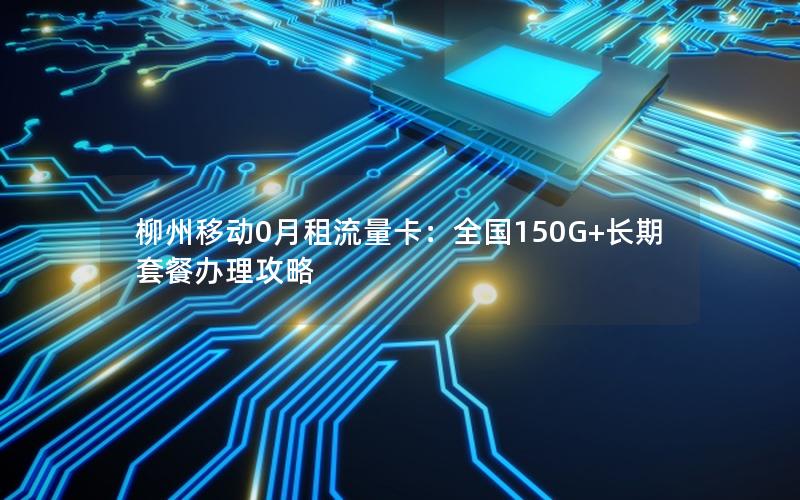 柳州移动0月租流量卡：全国150G+长期套餐办理攻略
