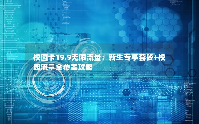 校园卡19.9无限流量：新生专享套餐+校园流量全覆盖攻略