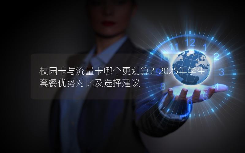 校园卡与流量卡哪个更划算？2025年学生套餐优势对比及选择建议