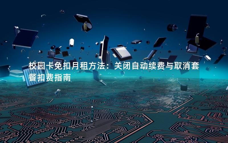 校园卡免扣月租方法：关闭自动续费与取消套餐扣费指南