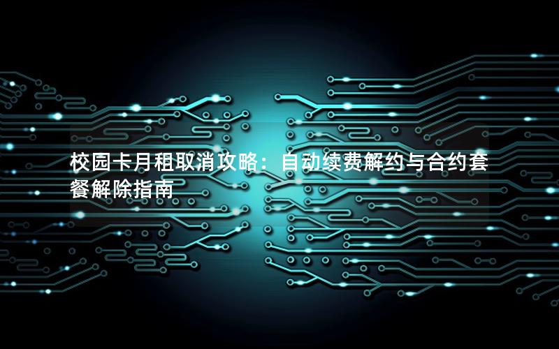校园卡月租取消攻略：自动续费解约与合约套餐解除指南