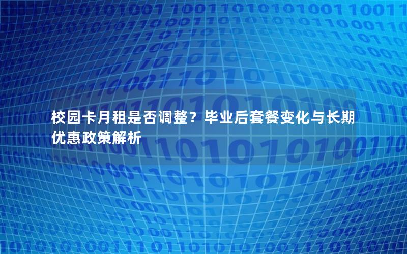 校园卡月租是否调整？毕业后套餐变化与长期优惠政策解析