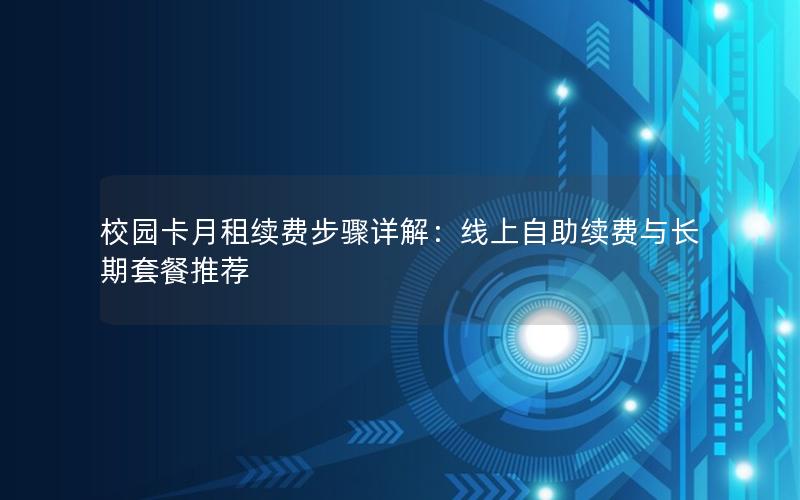 校园卡月租续费步骤详解：线上自助续费与长期套餐推荐