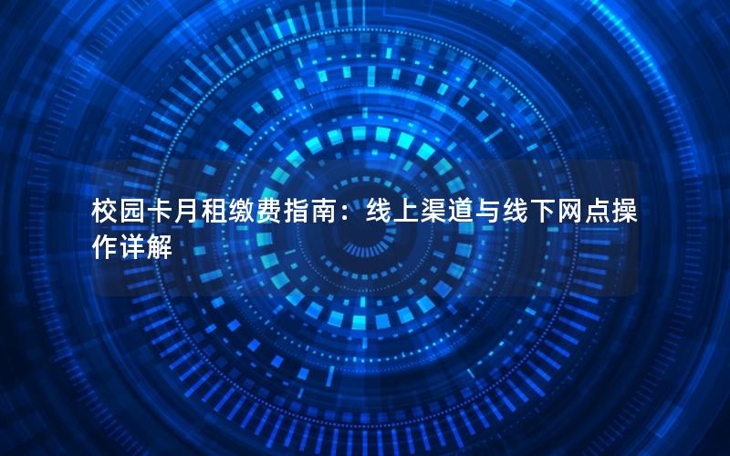 校园卡月租缴费指南：线上渠道与线下网点操作详解