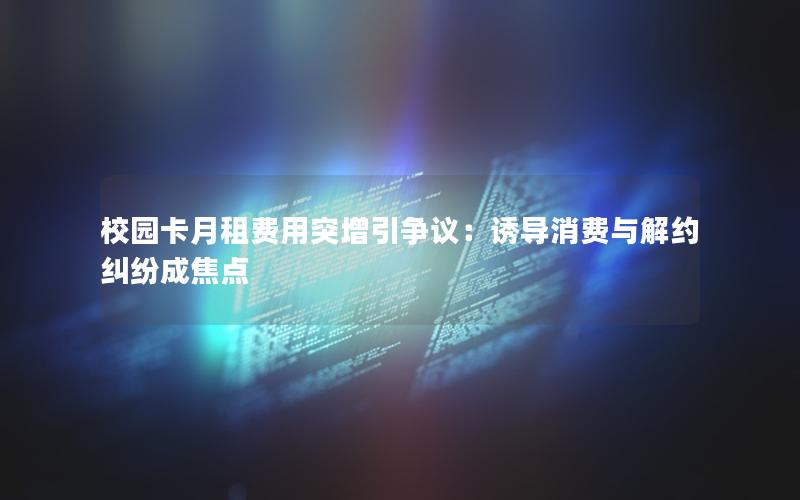 校园卡月租费用突增引争议：诱导消费与解约纠纷成焦点