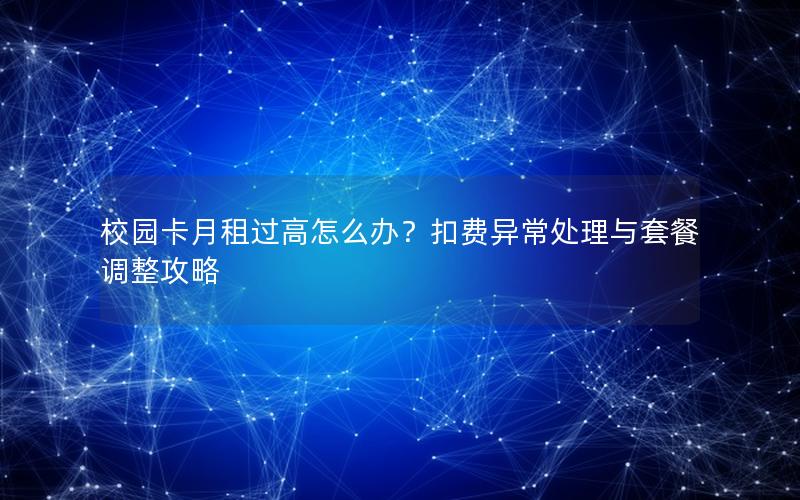 校园卡月租过高怎么办？扣费异常处理与套餐调整攻略