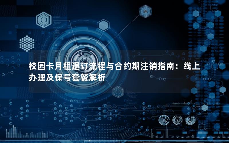 校园卡月租退订流程与合约期注销指南：线上办理及保号套餐解析