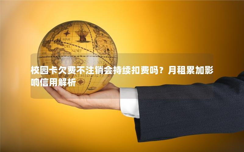 校园卡欠费不注销会持续扣费吗？月租累加影响信用解析