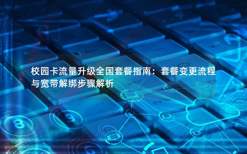校园卡流量升级全国套餐指南：套餐变更流程与宽带解绑步骤解析