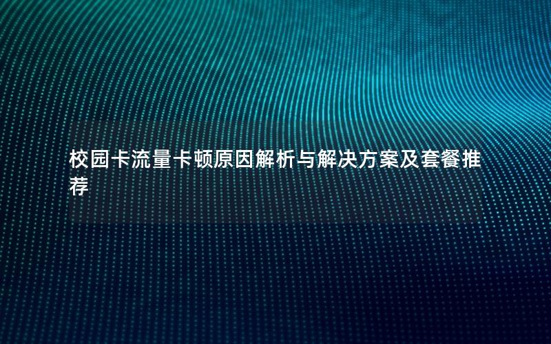 校园卡流量卡顿原因解析与解决方案及套餐推荐