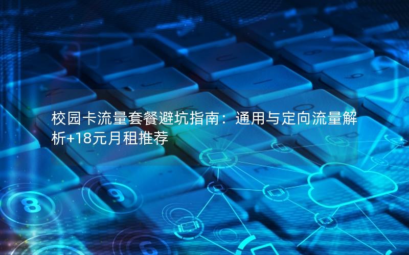 校园卡流量套餐避坑指南：通用与定向流量解析+18元月租推荐
