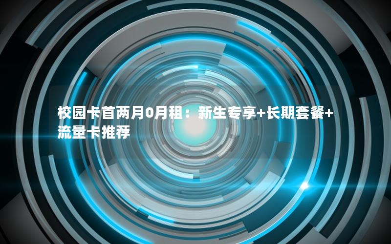 校园卡首两月0月租：新生专享+长期套餐+流量卡推荐