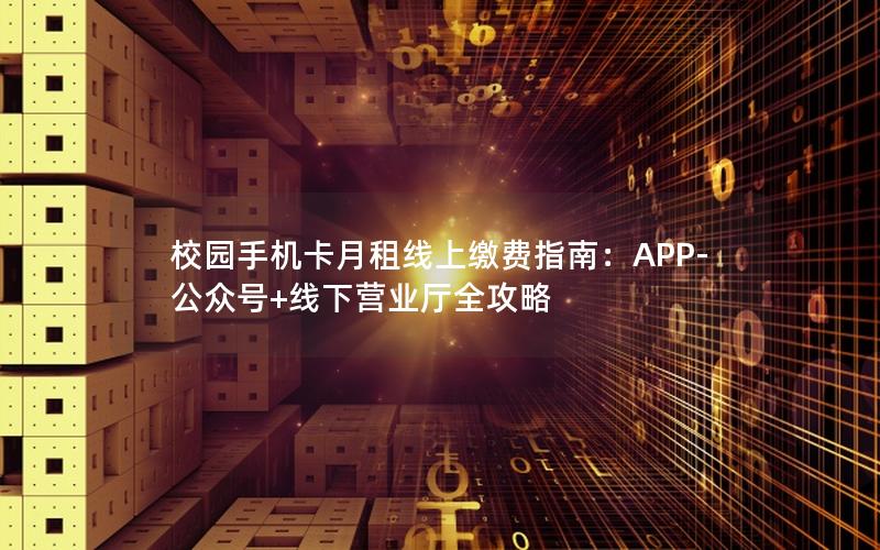 校园手机卡月租线上缴费指南：APP-公众号+线下营业厅全攻略