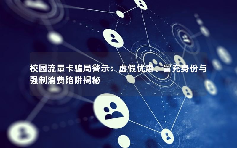 校园流量卡骗局警示：虚假优惠、冒充身份与强制消费陷阱揭秘