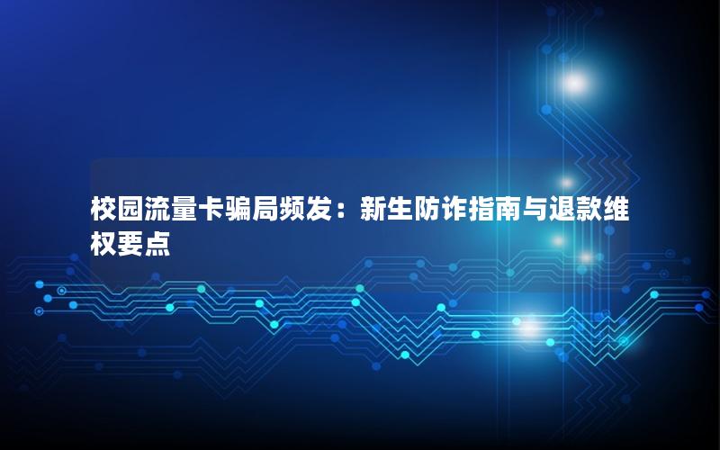 校园流量卡骗局频发：新生防诈指南与退款维权要点