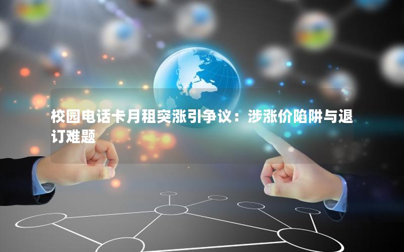 校园电话卡月租突涨引争议：涉涨价陷阱与退订难题