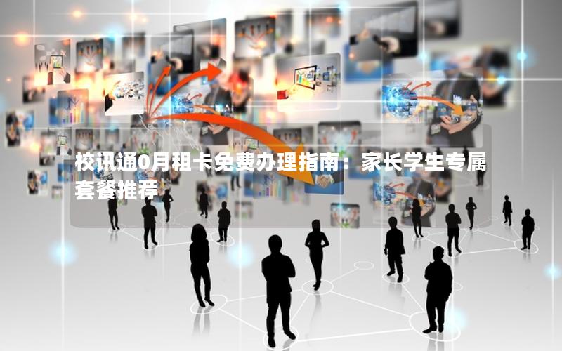 校讯通0月租卡免费办理指南：家长学生专属套餐推荐
