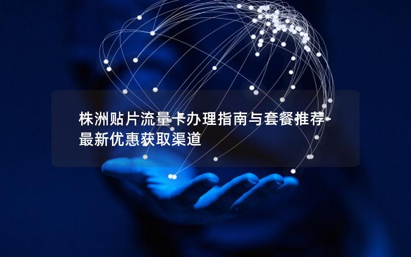 株洲贴片流量卡办理指南与套餐推荐-最新优惠获取渠道