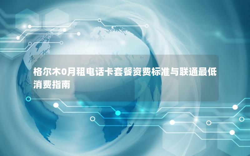 格尔木0月租电话卡套餐资费标准与联通最低消费指南