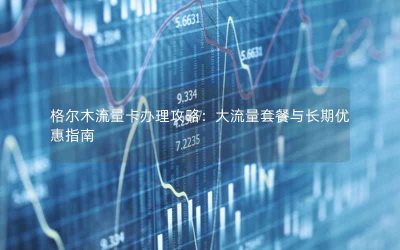 格尔木流量卡办理攻略：大流量套餐与长期优惠指南
