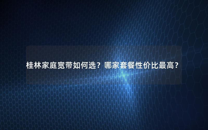 桂林家庭宽带如何选？哪家套餐性价比最高？