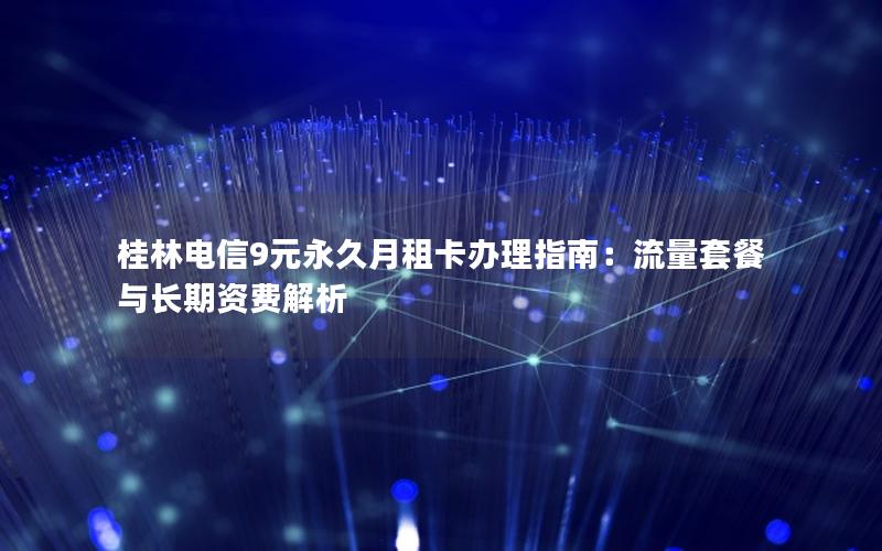 桂林电信9元永久月租卡办理指南：流量套餐与长期资费解析