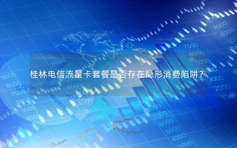 桂林电信流量卡套餐是否存在隐形消费陷阱？